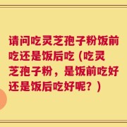 请问吃灵芝孢子粉饭前吃还是饭后吃 (吃灵芝孢子粉，是饭前吃好还是饭后吃好呢？)