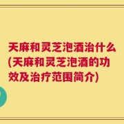 天麻和灵芝泡酒治什么(天麻和灵芝泡酒的功效及治疗范围简介)