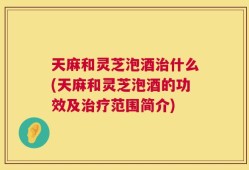 天麻和灵芝泡酒治什么(天麻和灵芝泡酒的功效及治疗范围简介)