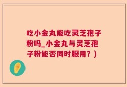 吃小金丸能吃灵芝孢子粉吗_小金丸与灵芝孢子粉能否同时服用？)