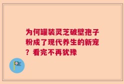 为何罐装灵芝破壁孢子粉成了现代养生的新宠？看完不再犹豫