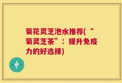 菊花灵芝泡水推荐(“菊灵芝茶”：提升免疫力的好选择)