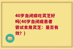 40岁自闭症吃灵芝好吗(40岁自闭症患者尝试食用灵芝：是否有效？)