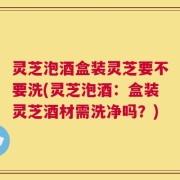 灵芝泡酒盒装灵芝要不要洗(灵芝泡酒：盒装灵芝酒材需洗净吗？)