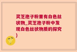 灵芝孢子粉里有白色丝状物_灵芝孢子粉中发现白色丝状物质的探究)