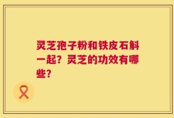 灵芝孢子粉和铁皮石斛一起？灵芝的功效有哪些？