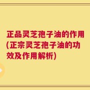 正品灵芝孢子油的作用(正宗灵芝孢子油的功效及作用解析)