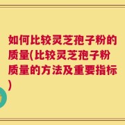如何比较灵芝孢子粉的质量(比较灵芝孢子粉质量的方法及重要指标)