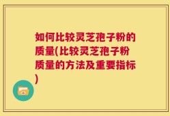 如何比较灵芝孢子粉的质量(比较灵芝孢子粉质量的方法及重要指标)