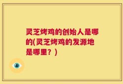 灵芝烤鸡的创始人是哪的(灵芝烤鸡的发源地是哪里？)