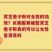 灵芝孢子粉对女性的功效？长期服用破壁灵芝孢子粉真的可以让女性变漂亮吗