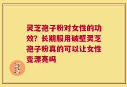 灵芝孢子粉对女性的功效？长期服用破壁灵芝孢子粉真的可以让女性变漂亮吗