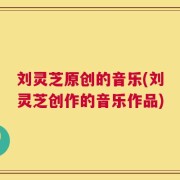 刘灵芝原创的音乐(刘灵芝创作的音乐作品)