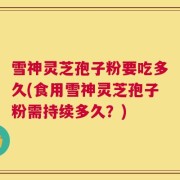 雪神灵芝孢子粉要吃多久(食用雪神灵芝孢子粉需持续多久？)