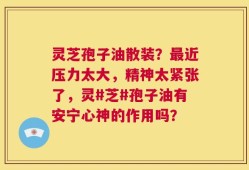 灵芝孢子油散装？最近压力太大，精神太紧张了，灵#芝#孢子油有安宁心神的作用吗？