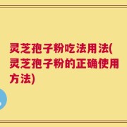 灵芝孢子粉吃法用法(灵芝孢子粉的正确使用方法)