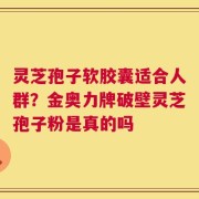 灵芝孢子软胶囊适合人群？金奥力牌破壁灵芝孢子粉是真的吗