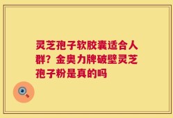 灵芝孢子软胶囊适合人群？金奥力牌破壁灵芝孢子粉是真的吗