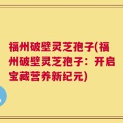 福州破壁灵芝孢子(福州破壁灵芝孢子：开启宝藏营养新纪元)