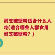 灵芝破壁粉适合什么人吃(适合哪些人群食用灵芝破壁粉？)
