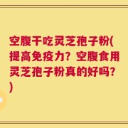 空腹干吃灵芝孢子粉(提高免疫力？空腹食用灵芝孢子粉真的好吗？)