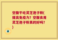 空腹干吃灵芝孢子粉(提高免疫力？空腹食用灵芝孢子粉真的好吗？)