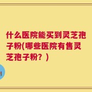 什么医院能买到灵芝孢子粉(哪些医院有售灵芝孢子粉？)