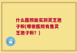 什么医院能买到灵芝孢子粉(哪些医院有售灵芝孢子粉？)