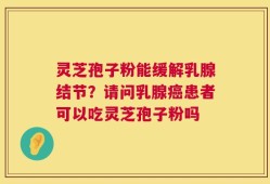 灵芝孢子粉能缓解乳腺结节？请问乳腺癌患者可以吃灵芝孢子粉吗