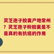 灵芝孢子胶囊产地常州？灵芝孢子粉胶囊是不是真的有抗癌的作用