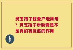 灵芝孢子胶囊产地常州？灵芝孢子粉胶囊是不是真的有抗癌的作用