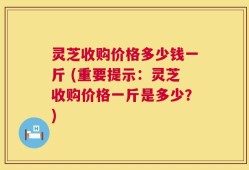 灵芝收购价格多少钱一斤 (重要提示：灵芝收购价格一斤是多少？)