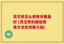 灵芝草怎么使用效果最好 (灵芝草的最佳使用方法及效果介绍)