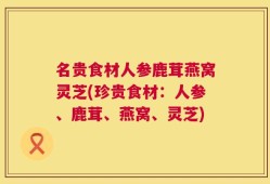 名贵食材人参鹿茸燕窝灵芝(珍贵食材：人参、鹿茸、燕窝、灵芝)
