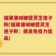 福建蒲城破壁灵芝孢子粉(福建蒲城破壁灵芝孢子粉：提高免疫力佳品)
