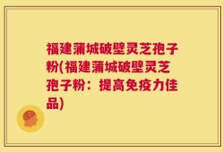 福建蒲城破壁灵芝孢子粉(福建蒲城破壁灵芝孢子粉：提高免疫力佳品)