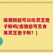 疫情阳后可以吃灵芝孢子粉吗(疫情后可否食用灵芝孢子粉？)