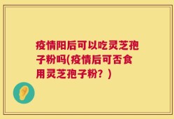 疫情阳后可以吃灵芝孢子粉吗(疫情后可否食用灵芝孢子粉？)