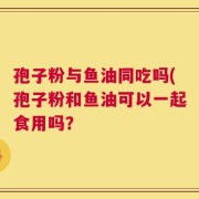 孢子粉与鱼油同吃吗(孢子粉和鱼油可以一起食用吗？
