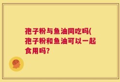 孢子粉与鱼油同吃吗(孢子粉和鱼油可以一起食用吗？