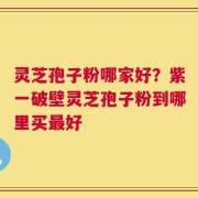 灵芝孢子粉哪家好？紫一破壁灵芝孢子粉到哪里买最好