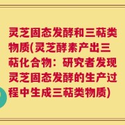 灵芝固态发酵和三萜类物质(灵芝酵素产出三萜化合物：研究者发现灵芝固态发酵的生产过程中生成三萜类物质)