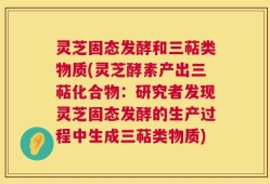 灵芝固态发酵和三萜类物质(灵芝酵素产出三萜化合物：研究者发现灵芝固态发酵的生产过程中生成三萜类物质)