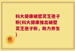 科大健康破壁灵芝孢子粉(科大健康推出破壁灵芝孢子粉，助力养生)