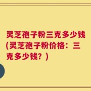 灵芝孢子粉三克多少钱(灵芝孢子粉价格：三克多少钱？)