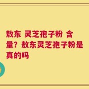 敖东 灵芝孢子粉 含量？敖东灵芝孢子粉是真的吗