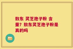 敖东 灵芝孢子粉 含量？敖东灵芝孢子粉是真的吗