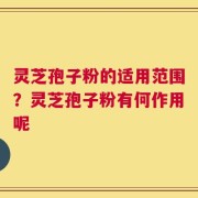灵芝孢子粉的适用范围？灵芝孢子粉有何作用呢