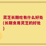 灵芝长期吃有什么好处(长期食用灵芝的好处)
