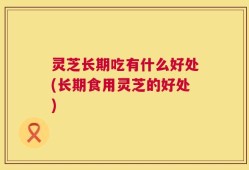 灵芝长期吃有什么好处(长期食用灵芝的好处)